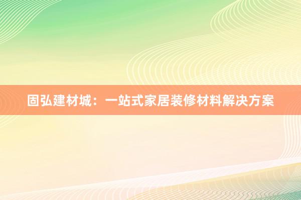 固弘建材城：一站式家居装修材料解决方案