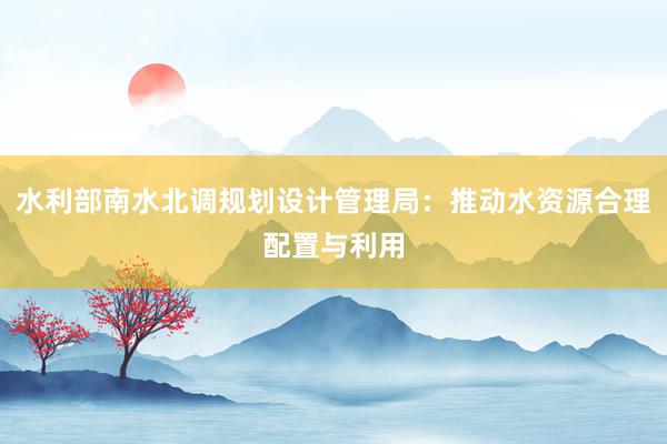 水利部南水北调规划设计管理局：推动水资源合理配置与利用