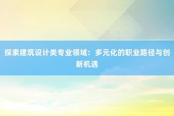 探索建筑设计类专业领域：多元化的职业路径与创新机遇